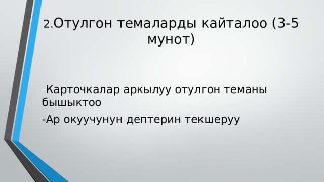 2. Отулгон темаларды кайталоо (3-5 мунот) - Карточкалар аркылуу отулгон теманы бышыктоо -Ар окуучунун дептерин текшеруу 
