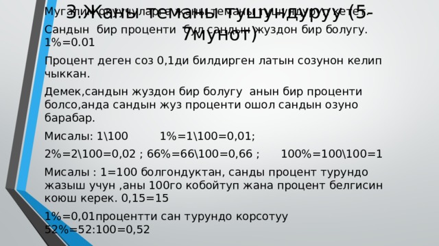 3.Жаны теманы тушундуруу (5-7мунот) Мугалим окуучуларга жаны теманы тушундуруп кетет. Сандын бир проценти бул сандын жуздон бир болугу. 1%=0.01 Процент деген соз 0,1ди билдирген латын созунон келип чыккан. Демек,сандын жуздон бир болугу анын бир проценти болсо,анда сандын жуз проценти ошол сандын озуно барабар. Мисалы: 1\100 1%=1\100=0,01; 2%=2\100=0,02 ; 66%=66\100=0,66 ; 100%=100\100=1 Мисалы : 1=100 болгондуктан, санды процент турундо жазыш учун ,аны 100го кобойтуп жана процент белгисин коюш керек. 0,15=15 1%=0,01процентти сан турундо корсотуу 52%=52:100=0,52 