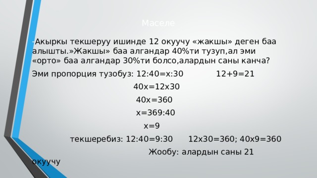 Маселе - Акыркы текшеруу ишинде 12 окуучу «жакшы» деген баа алышты.»Жакшы» баа алгандар 40%ти тузуп,ал эми «орто» баа алгандар 30%ти болсо,алардын саны канча? Эми пропорция тузобуз: 12:40=х:30 12+9=21  40х=12х30  40х=360  х=369:40  х=9  текшеребиз: 12:40=9:30 12х30=360; 40х9=360  Жообу: алардын саны 21 окуучу  