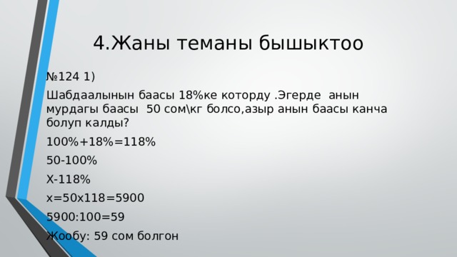4.Жаны теманы бышыктоо № 124 1) Шабдаалынын баасы 18%ке которду .Эгерде анын мурдагы баасы 50 сом\кг болсо,азыр анын баасы канча болуп калды? 100%+18%=118% 50-100% Х-118% х=50х118=5900 5900:100=59 Жообу: 59 сом болгон 