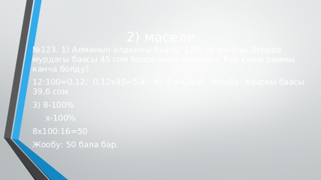 2) маселе № 123. 1) Алманын алдынкы баасы 12% ке азайды.Эгерде мурдагы баасы 45 сом болсо,анда алманын бир килиграммы канча болду? 12:100=0,12; 0,12х45=5,4; 45-5,4=39,6 Жообу: азыркы баасы 39,6 сом 3) 8-100%  х-100% 8х100:16=50 Жообу: 50 бала бар. 