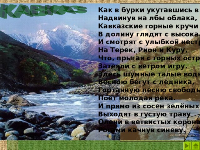 Как в бурки укутавшись в тучи, Надвинув на лбы облака, Кавказские горные кручи В долину глядят с высока. И смотрят с улыбкой нестрогой На Терек, Рион и Куру, Что, прыгая с горных острогов, Затеяли с ветром игру. Здесь шумные талые воды Весною бегут с ледника, Гортанную песню свободы Поёт молодая река. И прямо из сосен зелёных Выходят в густую траву Олени в ветвистых коронах, Рогами качнув синеву.  