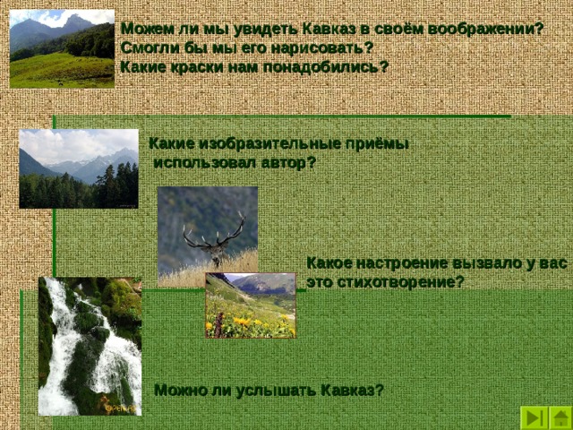 Можем ли мы увидеть Кавказ в своём воображении? Смогли бы мы его нарисовать? Какие краски нам понадобились?   Какие изобразительные приёмы  использовал автор? Какое настроение вызвало у вас это стихотворение? Можно ли услышать Кавказ? 