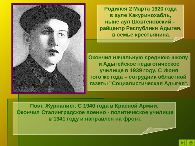 Родился 2 Марта 1920 года  в ауле Хакуринохабль, ныне аул Шовгеновский - райцентр Республики Адыгея,  в семье крестьянина. Окончил начальную среднюю школу и Адыгейское педагогическое  училище в 1939 году. С Июня того же года – сотрудник областной газеты 