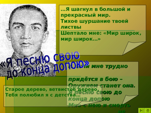 … Я шагнул в большой и прекрасный мир. Тихое шуршание твоей листвы Шептало мне: «Мир широк, мир широк…» И если мне трудно  придётся в бою – Оружием станет она. Я песню свою до конца допою Мне с нею и смерть  не страшна.  Старое дерево, ветвистое дерево, Тебя полюбил я с детства… 