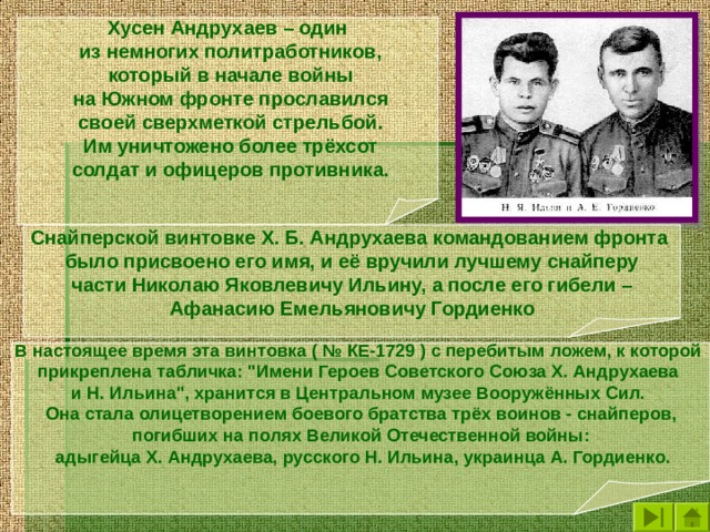 Хусен Андрухаев – один  из немногих политработников,  который в начале войны  на Южном фронте прославился  своей сверхметкой стрельбой.  Им уничтожено более трёхсот  солдат и офицеров противника.  Снайперской винтовке X. Б. Андрухаева командованием фронта было присвоено его имя, и её вручили лучшему снайперу части Николаю Яковлевичу Ильину, а после его гибели – Афанасию Емельяновичу Гордиенко В настоящее время эта винтовка ( № КЕ-1729 ) с перебитым ложем, к которой прикреплена табличка: 