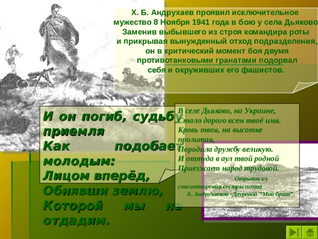 Х. Б. Андрухаев проявил исключительное мужество 8 Ноября 1941 года в бою у села Дьяково Заменив выбывшего из строя командира роты  и прикрывая вынужденный отход подразделения,  он в критический момент боя двумя  противотанковыми гранатами подорвал  себя и окруживших его фашистов.  В селе Дьяково, на Украине, Стало дорого всем твоё имя. Кровь твоя, на высотке пролитая, Породила дружбу великую. И оттуда в аул твой родной Приезжает народ трудовой.  Отрывок из стихотворения сестры поэта А. Андрухаевой -Дауровой “Мой брат” : И он погиб, судьбу приемля Как подобает молодым: Лицом вперёд, Обнявши землю, Которой мы не отдадим.  