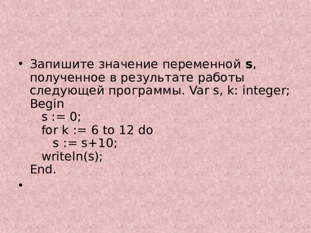Запишите значение переменной s , полученное в результате работы следующей программы. Var s, k: integer;  Begin  s := 0;  for k := 6 to 12 do  s := s+10;  writeln(s);  End.    