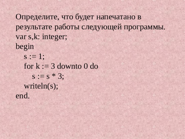   Определите, что будет напечатано в результате работы следующей программы.  var s,k: integer;  begin  s := 1;  for k := 3 downto 0 do  s := s * 3;   writeln(s);  end.    