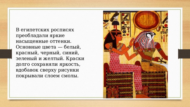 В египетских росписях преобладали яркие насыщенные оттенки. Основные цвета — белый, красный, черный, синий, зеленый и желтый. Краски долго сохраняли яркость, вдобавок сверху рисунки покрывали слоем смолы. 