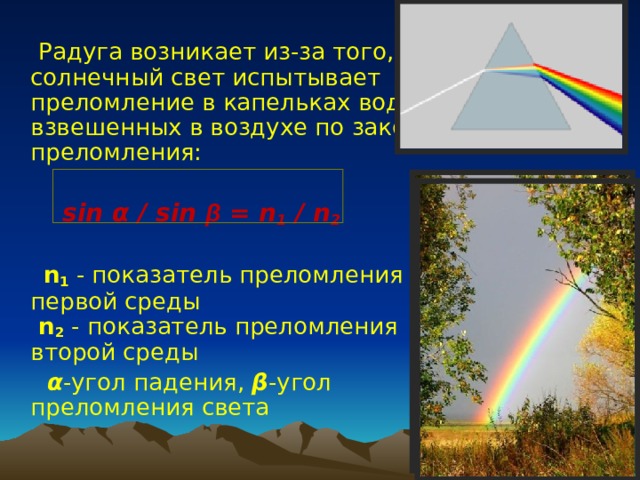  Радуга возникает из-за того, что солнечный свет испытывает преломление в капельках воды, взвешенных в воздухе по закону преломления:   sin α  / sin β = n 1 / n 2  n 1 - показатель преломления первой среды   n 2 - показатель преломления второй среды  α -угол падения, β -угол преломления света 