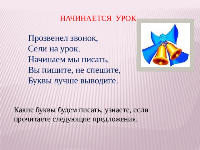 НАЧИНАЕТСЯ УРОК Прозвенел звонок, Сели на урок. Начинаем мы писать. Вы пишите, не спешите, Буквы лучше выводите . Какие буквы будем писать, узнаете, если прочитаете следующие предложения. 