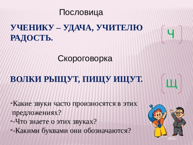  Пословица УЧЕНИКУ – УДАЧА, УЧИТЕЛЮ РАДОСТЬ.   Скороговорка  ВОЛКИ РЫЩУТ, ПИЩУ ИЩУТ. Какие звуки часто произносятся в этих  предложениях? -Что знаете о этих звуках? -Какими буквами они обозначаются? Ч Щ 