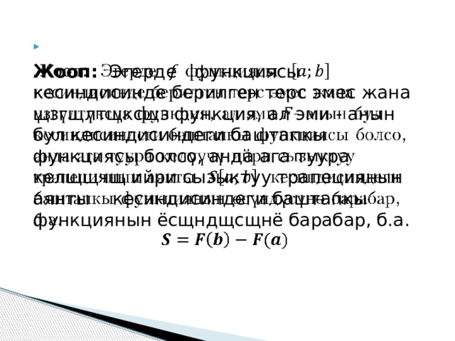   Жооп: Эгерде  функциясы кесиндисинде берилген терс эмес жана щзгщлтщксщз функция, ал эми - анын бул кесиндисиндеги баштапкы функциясы болсо, анда ага туура келщщчщ ийри сызыктуу трапециянын аянты кесиндисиндеги баштапкы функциянын ёсщндщсщнё барабар, б.а. 