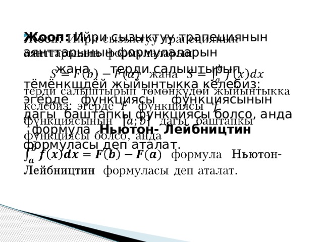 Жооп: Ийри сызыктуу трапециянын аянттарынын формулаларын    жана терди салыштырып тёмёнкщдёй жыйынтыкка келебиз: эгерде функциясы функциясынын дагы баштапкы функциясы болсо, анда  формула Ньютон- Лейбництин формуласы деп аталат. 
