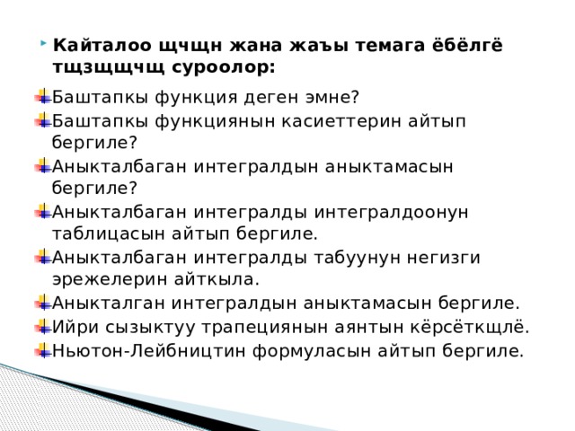 Кайталоо щчщн жана жаъы темага ёбёлгё тщзщщчщ суроолор: Баштапкы функция деген эмне? Баштапкы функциянын касиеттерин айтып бергиле? Аныкталбаган интегралдын аныктамасын бергиле? Аныкталбаган интегралды интегралдоонун таблицасын айтып бергиле. Аныкталбаган интегралды табуунун негизги эрежелерин айткыла. Аныкталган интегралдын аныктамасын бергиле. Ийри сызыктуу трапециянын аянтын кёрсёткщлё. Ньютон-Лейбництин формуласын айтып бергиле. 