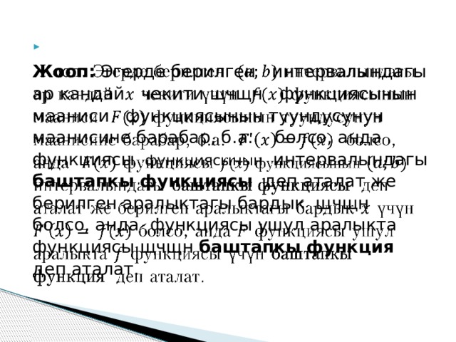  Жооп: Эгерде берилген интервалындагы ар кандай чекити щчщн функциясынын мааниси функциясынын туундусунун маанисине барабар, б.а. болсо, анда функциясы функциясынын интервалындагы баштапкы функциясы деп аталат же берилген аралыктагы бардык щчщн болсо, анда функциясы ушул аралыкта функциясы щчщн баштапкы функция деп аталат. 