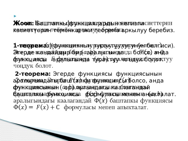   Жооп: Баштапкы функциялардын негизги касиеттерин тёмёнкщ эки теорема аркылуу беребиз.   1-теорема: (функциянын турактуулугунун белгиси). Эгерде кандайдыр бир аралыгында  болсо, анда функциясы аралыгында турактуу чоъдук болот.  2-теорема: Эгерде функциясы функциясынын аралыгындагы баштапкы функциясы болсо, анда функциясынын аралыгындагы каалагандай баштапкы функциясы формуласы менен аныкталат.   