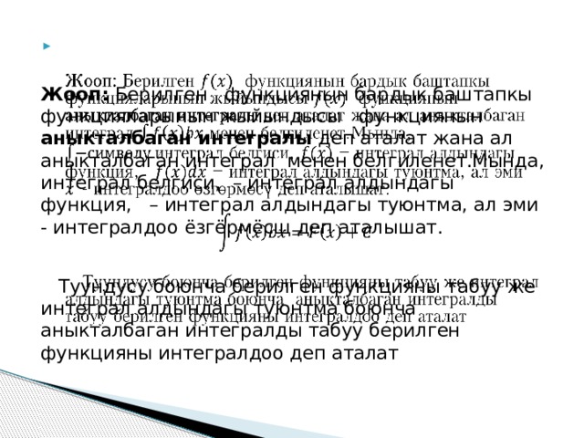    Жооп: Берилген функциянын бардык баштапкы функцияларынын жыйындысы функциянын аныкталбаган интегралы деп аталат жана ал аныкталбаган интеграл менен белгиленет.Мында, интеграл белгиси, – интеграл алдындагы функция, – интеграл алдындагы туюнтма, ал эми - интегралдоо ёзгёрмёсщ деп аталышат.  Туундусу боюнча берилген функцияны табуу же интеграл алдындагы туюнтма боюнча аныкталбаган интегралды табуу берилген функцияны интегралдоо деп аталат 
