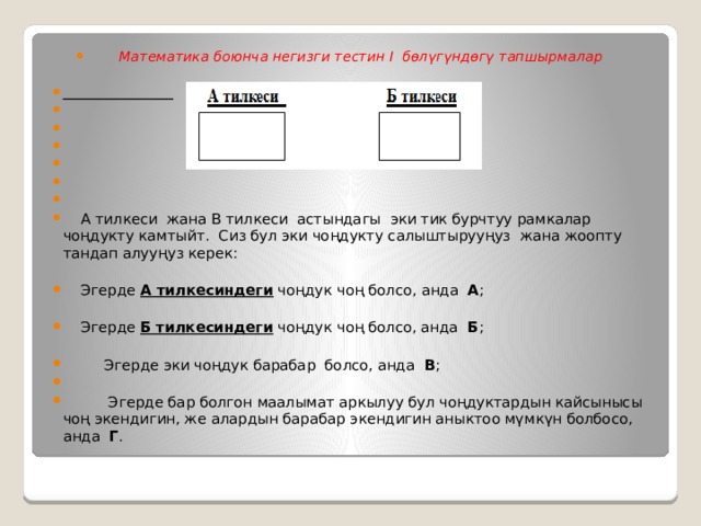 Математика боюнча негизги тестин I бөлүгүндөгү тапшырмалар                А тилкеси жана В тилкеси астындагы эки тик бурчтуу рамкалар чоңдукту камтыйт. Сиз бул эки чоңдукту салыштырууңуз жана жоопту тандап алууңуз керек:  Эгерде А тилкесиндеги чоңдук чоң болсо, анда А ;  Эгерде Б тилкесиндеги чоңдук чоң болсо, анда Б ;  Эгерде эки чоңдук барабар болсо, анда В ;  Эгерде бар болгон маалымат аркылуу бул чоңдуктардын кайсынысы чоң экендигин, же алардын барабар экендигин аныктоо мүмкүн болбосо, анда Г . 
