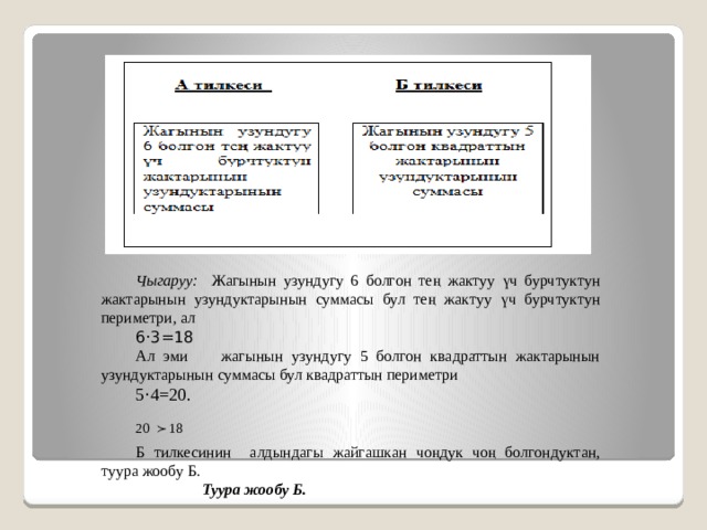 Чыгаруу: Жагынын узундугу 6 болгон тең жактуу үч бурчтуктун жактарынын узундуктарынын суммасы бул тең жактуу үч бурчтуктун периметри, ал 6·3=18 Ал эми жагынын узундугу 5 болгон квадраттын жактарынын узундуктарынын суммасы бул квадраттын периметри 5 · 4=20.  Б тилкесинин алдындагы жайгашкан чоңдук чоң болгондуктан, туура жообу Б.  Туура жообу Б. 