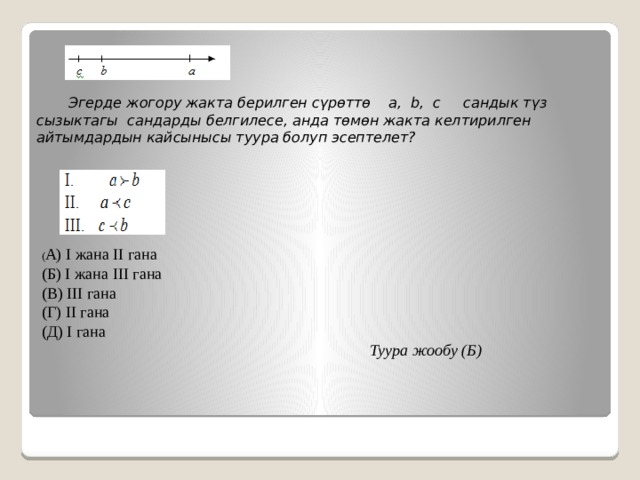  Эгерде жогору жакта берилген сүрөттө a, b, c сандык түз сызыктагы сандарды белгилесе, анда төмөн жакта келтирилген айтымдардын кайсынысы туура болуп эсептелет? ( А) I жана II гана (Б) I жана III гана (В) III гана (Г) II гана (Д) I гана  Туура жообу (Б) 