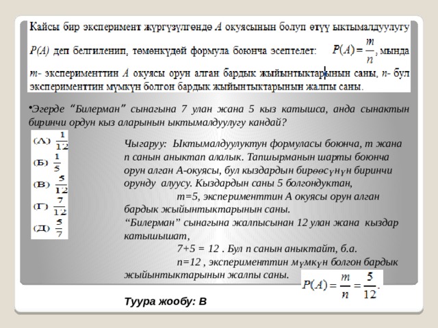 Эгерде “ Билерман ” сынагына 7 улан жана 5 кыз катышса, анда сынактын биринчи ордун кыз аларынын ыктымалдуулугу кандай? Чыгаруу: Ыктымалдуулуктун формуласы боюнча, m жана n санын аныктап алалык. Тапшырманын шарты боюнча орун алган А-окуясы, бул кыздардын бирөөсүнүн биринчи орунду алуусу. Кыздардын саны 5 болгондуктан,  m=5, эксперименттин А окуясы орун алган бардык жыйынтыктарынын саны. “ Билерман” сынагына жалпысынан 12 улан жана кыздар катышышат,  7+5 = 12 . Бул n санын аныктайт, б.а.  n=12 , эксперименттин мүмкүн болгон бардык жыйынтыктарынын жалпы саны. Туура жообу: В 
