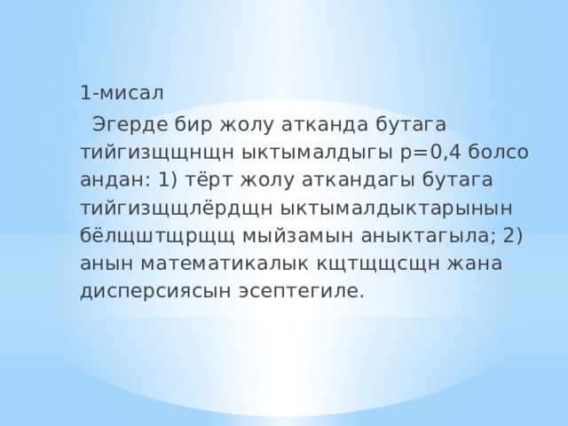 1-мисал  Эгерде бир жолу атканда бутага тийгизщщнщн ыктымалдыгы p=0,4 болсо андан: 1) тёрт жолу аткандагы бутага тийгизщщлёрдщн ыктымалдыктарынын бёлщштщрщщ мыйзамын аныктагыла; 2) анын математикалык кщтщщсщн жана дисперсиясын эсептегиле. 