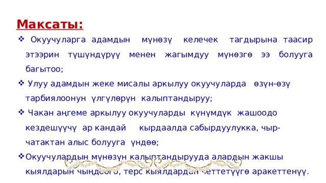  Максаты:  Окуучуларга адамдын мүнөзү келечек тагдырына таасир этээрин түшүндүрүү менен жагымдуу мүнөзгө ээ болууга багытоо;  Улуу адамдын жеке мисалы аркылуу окуучуларда өзүн-өзү тарбиялоонун үлгүлөрүн калыптандыруу;  Чакан аңгеме аркылуу окуучуларды күнүмдүк жашоодо кездешүүчү ар кандай кырдаалда сабырдуулукка, чыр-чатактан алыс болууга үндөө; Окуучулардын мүнөзүн калыптандырууда алардын жакшы кыялдарын чыңдоого, терс кыялдардан четтетүүгө аракеттенүү. 
