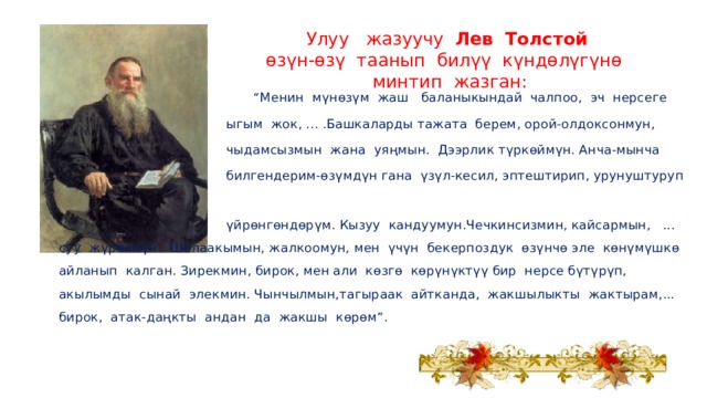 Улуу жазуучу Лев Толстой  өзүн-өзү таанып билүү күндөлүгүнө  минтип жазган:  “ Менин мүнөзүм жаш баланыкындай чалпоо, эч нерсеге  ыгым жок, ... .Башкаларды тажата берем, орой-олдоксонмун,  чыдамсызмын жана уяңмын. Дээрлик түркөймүн. Анча-мынча  билгендерим-өзүмдүн гана үзүл-кесил, эптештирип, урунуштуруп  үйрөнгөндөрүм. Кызуу кандуумун.Чечкинсизмин, кайсармын, ... суу жүрөкмүн. Шалаакымын, жалкоомун, мен үчүн бекерпоздук өзүнчө эле көнүмүшкө айланып калган. Зирекмин, бирок, мен али көзгө көрүнүктүү бир нерсе бүтүрүп, акылымды сынай элекмин. Чынчылмын,тагыраак айтканда, жакшылыкты жактырам,... бирок, атак-даңкты андан да жакшы көрөм”. 