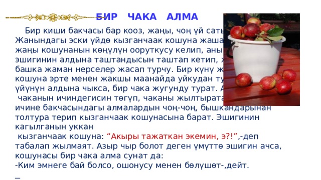 БИР ЧАКА АЛМА  Бир киши бакчасы бар кооз, жаңы, чоң үй сатып алат. Жанындагы эски үйдө кызганчаак кошуна жашачу. Ал жаңы кошунанын көңүлүн ооруткусу келип, анын эшигинин алдына таштандысын таштап кетип, же дагы башка жаман нерселер жасап турчу. Бир күнү жаңы кошуна эрте менен жакшы маанайда уйкудан туруп, үйүнүн алдына чыкса, бир чака жугунду турат. Ал  чаканын ичиндегисин төгүп, чаканы жылтырата жууп, ичине бакчасындагы алмалардын чоң-чоң, бышкандарынан толтура терип кызганчаак кошунасына барат. Эшигинин кагылганын уккан  кызганчаак кошуна: “Акыры тажаткан экемин, э?!” ,-деп табалап жылмаят. Азыр чыр болот деген үмүттө эшигин ачса, кошунасы бир чака алма сунат да:  -Ким эмнеге бай болсо, ошонусу менен бөлүшөт-,дейт.  