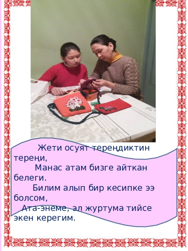  Жети осуят тереңдиктин тереңи,  Манас атам бизге айткан белеги.  Билим алып бир кесипке ээ болсом,  Ата-энеме, эл журтума тийсе экен керегим. 