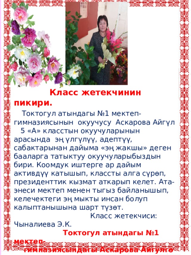  Класс жетекчинин пикири.  Токтогул атындагы №1 мектеп-гимназиясынын окуучусу Аскарова Айгүл 5 «А» класстын окуучуларынын арасында эң үлгүлүү, адептүү, сабактарынан дайыма «эң жакшы» деген бааларга татыктуу окуучуларыбыздын бири. Коомдук иштерге ар дайым активдүү катышып, классты алга сүрөп, президенттик кызмат аткарып келет. Ата-энеси мектеп менен тыгыз байланышып, келечектеги эң мыкты инсан болуп калыптанышына шарт түзөт.  Класс жетекчиси: Чыналиева Э.К.  Токтогул атындагы №1 мектеп-  гимназиясындагы Аскарова Айгулгө сабак берген  мугалимдердин пикири.  Айгүл ар сабакты кунт коюп угуу менен катар, берилген тапшырманы туура так аткарып келет. Аябай зеендүү, аракетчил жана классташтарынын баары сыйлаган үлгүлүү окуучу. 