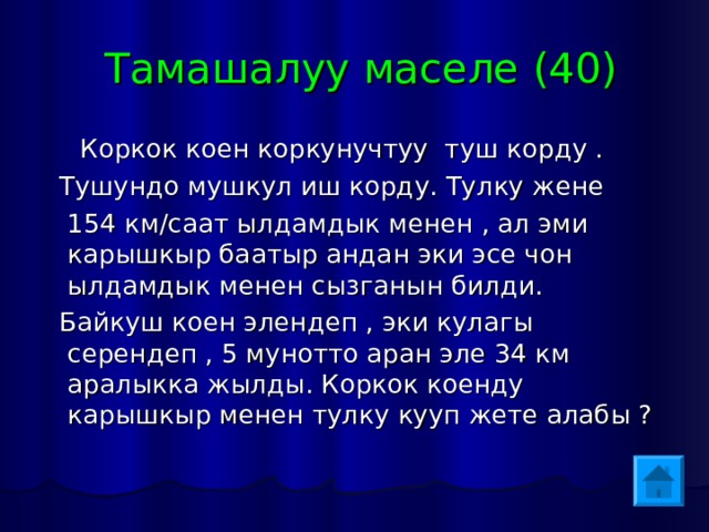  Тамашалуу маселе (40)  Коркок коен коркунучтуу туш корду .  Тушундо мушкул иш корду. Тулку жене  154 км/саат ылдамдык менен , ал эми карышкыр баатыр андан эки эсе чон ылдамдык менен сызганын билди.  Байкуш коен элендеп , эки кулагы серендеп , 5 мунотто аран эле 34 км аралыкка жылды. Коркок коенду карышкыр менен тулку кууп жете алабы ? 