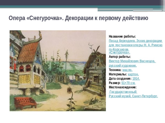 Опера «Снегурочка». Декорации к первому действию Название работы: Посад берендеев. Эскиз декорации для постановки оперы Н. А. Римского-Корсакова «Снегурочка». Автор работы: Виктор Михайлович Васнецов, русский художник . Техника:  масло. Материалы:  картон. Дата создания: 1914. Размер: 51×70  с м. Местонахождение:    Государственный Русский музей, Санкт-Петербург . 