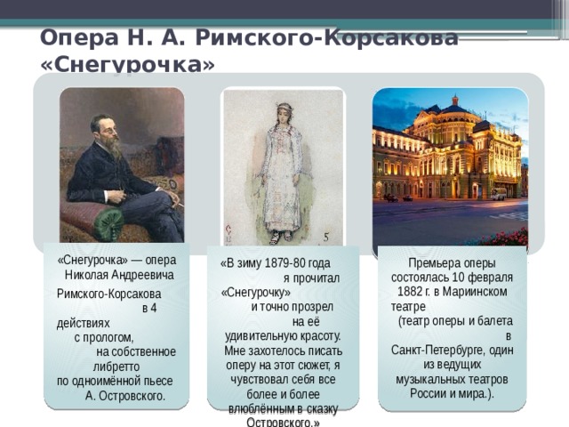 «Снегурочка» — опера Николая Андреевича Римского-Корсакова в 4 действиях с прологом, на собственное либретто по одноимённой пьесе А. Островского. «В зиму 1879-80 года я прочитал «Снегурочку» и точно прозрел на её удивительную красоту. Мне захотелось писать оперу на этот сюжет, я чувствовал себя все более и более влюблённым в сказку Островского.» Премьера оперы состоялась 10 февраля 1882 г. в Мариинском театре (театр оперы и балета в Санкт-Петербурге, один из ведущих музыкальных театров России и мира.). Опера Н. А. Римского-Корсакова «Снегурочка» 