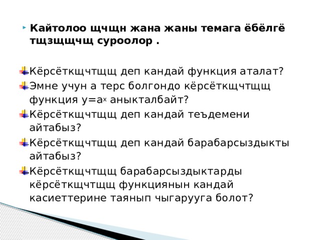 Кайтолоо щчщн жана жаны темага ёбёлгё тщзщщчщ суроолор . Кёрсёткщчтщщ деп кандай функция аталат? Эмне учун а терс болгондо кёрсёткщчтщщ функция у=а х аныкталбайт? Кёрсёткщчтщщ деп кандай теъдемени айтабыз? Кёрсёткщчтщщ деп кандай барабарсыздыкты айтабыз? Кёрсёткщчтщщ барабарсыздыктарды кёрсёткщчтщщ функциянын кандай касиеттерине таянып чыгарууга болот? 