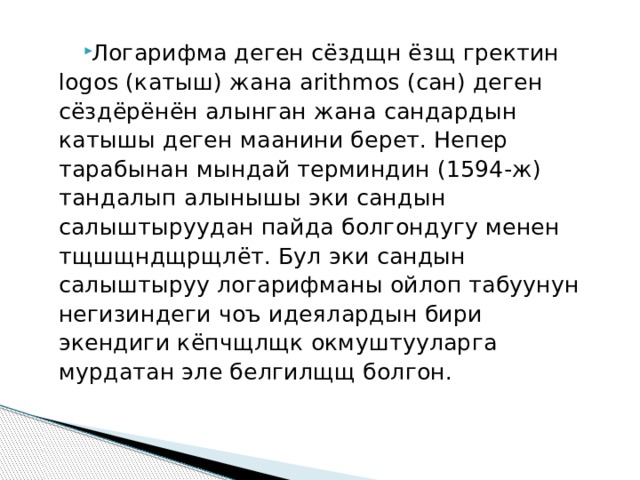 Логарифма деген сёздщн ёзщ гректин logos (катыш) жана arithmos (сан) деген сёздёрёнён алынган жана сандардын катышы деген маанини берет. Непер тарабынан мындай терминдин (1594-ж) тандалып алынышы эки сандын салыштыруудан пайда болгондугу менен тщшщндщрщлёт. Бул эки сандын салыштыруу логарифманы ойлоп табуунун негизиндеги чоъ идеялардын бири экендиги кёпчщлщк окмуштууларга мурдатан эле белгилщщ болгон. 