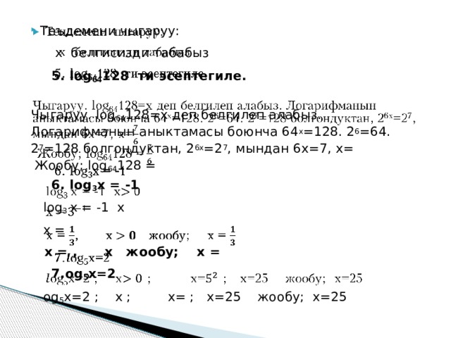 Теъдемени чыгаруу:    x белгисизди табабыз  5. log 64 128 ти эсептегиле. Чыгаруу. log 64 128=х деп белгилеп алабыз. Логарифманын аныктамасы боюнча 64 х =128. 2 6 =64. 2 7 =128 болгондуктан, 2 6х =2 7 , мындан 6х=7, х= Жообу; log 64 128 =  6. log 3 x = -1  log 3 x = -1 х  х =  х = , х жообу; х =  7.og 5 х=2  og 5 х=2 ; х ; х= ; х=25 жообу; х=25 