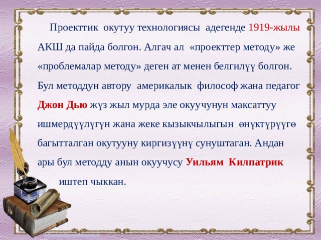  Проекттик окутуу технологиясы адегенде 1919-жылы АКШ да пайда болгон. Алгач ал «проекттер методу» же «проблемалар методу» деген ат менен белгилүү болгон. Бул методдун автору америкалык философ жана педагог Джон Дью жүз жыл мурда эле окуучунун максаттуу ишмердүүлүгүн жана жеке кызыкчылыгын өнүктүрүүгө багытталган окутууну киргизүүнү сунуштаган. Андан ары бул методду анын окуучусу Уильям Килпатрик  иштеп чыккан. 
