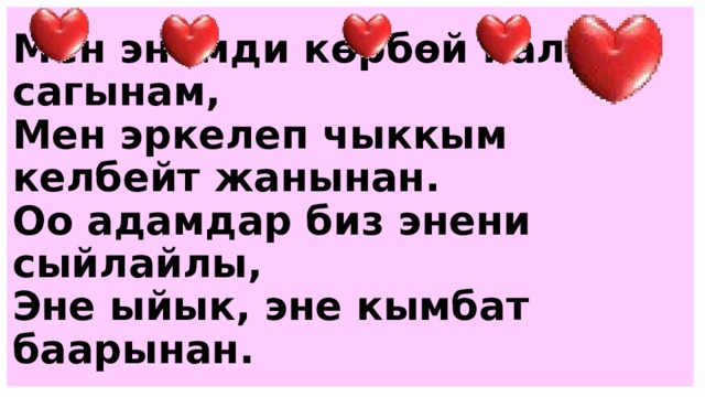 Мен энемди көрбөй калсам сагынам,  Мен эркелеп чыккым келбейт жанынан.  Оо адамдар биз энени сыйлайлы,  Эне ыйык, эне кымбат баарынан. 