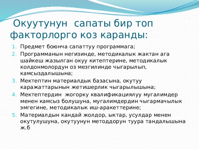  Окуутунун сапаты бир топ факторлорго коз каранды: Предмет боюнча сапаттуу программага; Программанын негизинде, методикалык жактан ага шайкеш жазылган окуу китептерине, методикалык колдонмолордун оз мезгилинде чыгарылып, камсыздалышына; Мектептин материалдык базасына, окутуу каражаттарынын жетишерлик чыгарылышына; Мектептердин жогорку квалификациялуу мугалимдер менен камсыз болушуна, мугалимдердин чыгармачылык эмгегине, методикалык иш-аракеттерине; Материалдын кандай жолдор, ыктар, усулдар менен окутулушуна, окутуунун методдорун туура тандалышына ж.б 