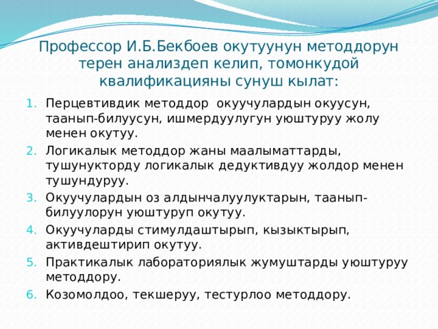 Профессор И.Б.Бекбоев окутуунун методдорун терен анализдеп келип, томонкудой квалификацияны сунуш кылат: Перцевтивдик методдор окуучулардын окуусун, таанып-билуусун, ишмердуулугун уюштуруу жолу менен окутуу. Логикалык методдор жаны маалыматтарды, тушунукторду логикалык дедуктивдуу жолдор менен тушундуруу. Окуучулардын оз алдынчалуулуктарын, таанып-билуулорун уюштуруп окутуу. Окуучуларды стимулдаштырып, кызыктырып, активдештирип окутуу. Практикалык лабораториялык жумуштарды уюштуруу методдору. Козомолдоо, текшеруу, тестурлоо методдору. 