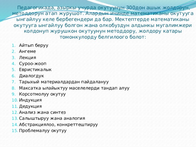  Педагогикада, азыркы учурда окутуунун 300дон ашык жолдорун, методдорун атап журушот. Алардын ичинде математиканы окутууга ынгайлуу келе бербегендери да бар. Мектептерде математиканы окутууга ынгайлуу болгон жана олкобуздун алдынкы мугалимжери колдонуп журушкон окутуунун методдору, жолдору катары томонкулорду белгилоого болот: Айтып беруу Ангеме Лекция Суроо-жооп Евристикалык Диалогдук Тарыхый материалдардан пайдалануу Максатка ылайыктуу маселелерди тандап алуу Корсотмолуу окутуу Индукция Дедукция Анализ жана синтез Салыштыруу жана аналогия Абстракциялоо, конкреттештируу Проблемалуу окутуу 