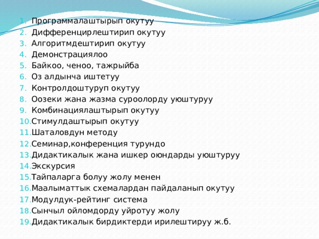 Программалаштырып окутуу Дифференцирлештирип окутуу Алгоритмдештирип окутуу Демонстрациялоо Байкоо, ченоо, тажрыйба Оз алдынча иштетуу Контролдоштуруп окутуу Оозеки жана жазма суроолорду уюштуруу Комбинациялаштырып окутуу Стимулдаштырып окутуу Шаталовдун методу Семинар,конференция турундо Дидактикалык жана ишкер оюндарды уюштуруу Экскурсия Тайпаларга болуу жолу менен Маалыматтык схемалардан пайдаланып окутуу Модулдук-рейтинг система Сынчыл ойломдорду уйротуу жолу Дидактикалык бирдиктерди ирилештируу ж.б. 