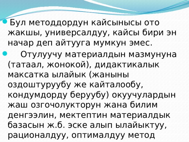Бул методдордун кайсынысы ото жакшы, универсалдуу, кайсы бири эн начар деп айтууга мумкун эмес.  Отулуучу материалдын мазмунуна (татаал, жонокой), дидактикалык максатка ылайык (жаныны оздоштуруубу же кайталообу, кондумдорду беруубу) окуучулардын жаш озгочолукторун жана билим денгээлин, мектептин материалдык базасын ж.б. эске алып ылайыктуу, рационалдуу, оптималдуу метод тандап алуу эн орчундуу педагогикалык маселе. 