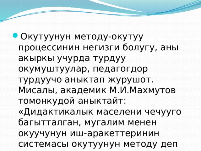 Окутуунун методу-окутуу процессинин негизги болугу, аны акыркы учурда турдуу окумуштуулар, педагогдор турдуучо аныктап журушот. Мисалы, академик М.И.Махмутов томонкудой аныктайт: «Дидактикалык маселени чечууго багытталган, мугалим менен окуучунун иш-аракеттеринин системасы окутуунун методу деп аталат». 