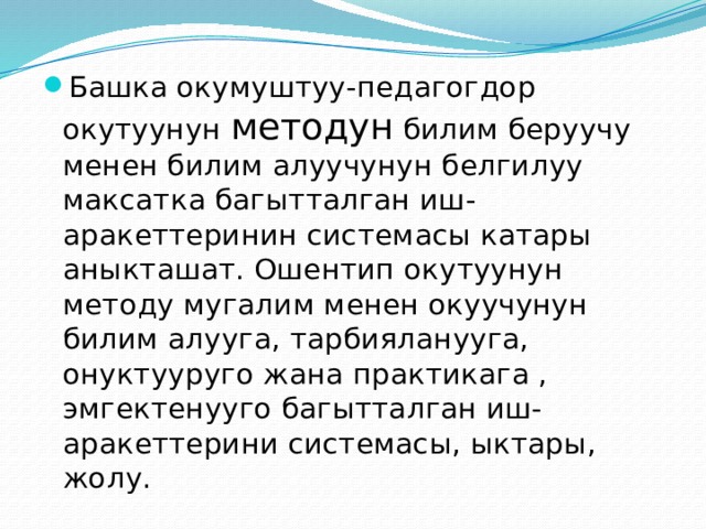Башка окумуштуу-педагогдор окутуунун методун билим беруучу менен билим алуучунун белгилуу максатка багытталган иш-аракеттеринин системасы катары аныкташат. Ошентип окутуунун методу мугалим менен окуучунун билим алууга, тарбияланууга, онуктууруго жана практикага , эмгектенууго багытталган иш-аракеттерини системасы, ыктары, жолу. 