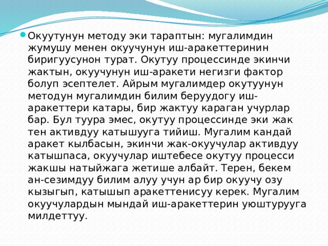 Окуутунун методу эки тараптын: мугалимдин жумушу менен окуучунун иш-аракеттеринин биригуусунон турат. Окутуу процессинде экинчи жактын, окуучунун иш-аракети негизги фактор болуп эсептелет. Айрым мугалимдер окутуунун методун мугалимдин билим беруудогу иш-аракеттери катары, бир жактуу караган учурлар бар. Бул туура эмес, окутуу процессинде эки жак тен активдуу катышууга тийиш. Мугалим кандай аракет кылбасын, экинчи жак-окуучулар активдуу катышпаса, окуучулар иштебесе окутуу процесси жакшы натыйжага жетише албайт. Терен, бекем ан-сезимдуу билим алуу учун ар бир окуучу озу кызыгып, катышып аракеттенисуу керек. Мугалим окуучулардын мындай иш-аракеттерин уюштурууга милдеттуу. 