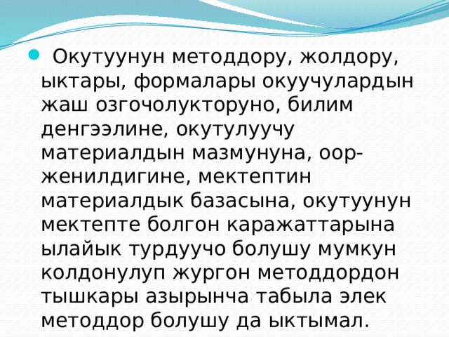  Окутуунун методдору, жолдору, ыктары, формалары окуучулардын жаш озгочолукторуно, билим денгээлине, окутулуучу материалдын мазмунуна, оор-женилдигине, мектептин материалдык базасына, окутуунун мектепте болгон каражаттарына ылайык турдуучо болушу мумкун колдонулуп жургон методдордон тышкары азырынча табыла элек методдор болушу да ыктымал. 